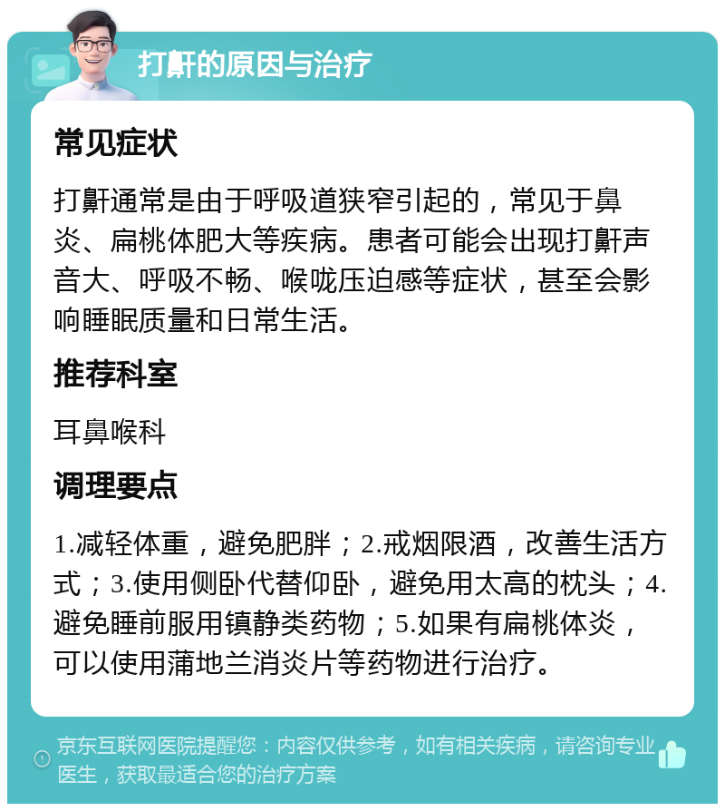 打鼾的原因与治疗 常见症状 打鼾通常是由于呼吸道狭窄引起的，常见于鼻炎、扁桃体肥大等疾病。患者可能会出现打鼾声音大、呼吸不畅、喉咙压迫感等症状，甚至会影响睡眠质量和日常生活。 推荐科室 耳鼻喉科 调理要点 1.减轻体重，避免肥胖；2.戒烟限酒，改善生活方式；3.使用侧卧代替仰卧，避免用太高的枕头；4.避免睡前服用镇静类药物；5.如果有扁桃体炎，可以使用蒲地兰消炎片等药物进行治疗。