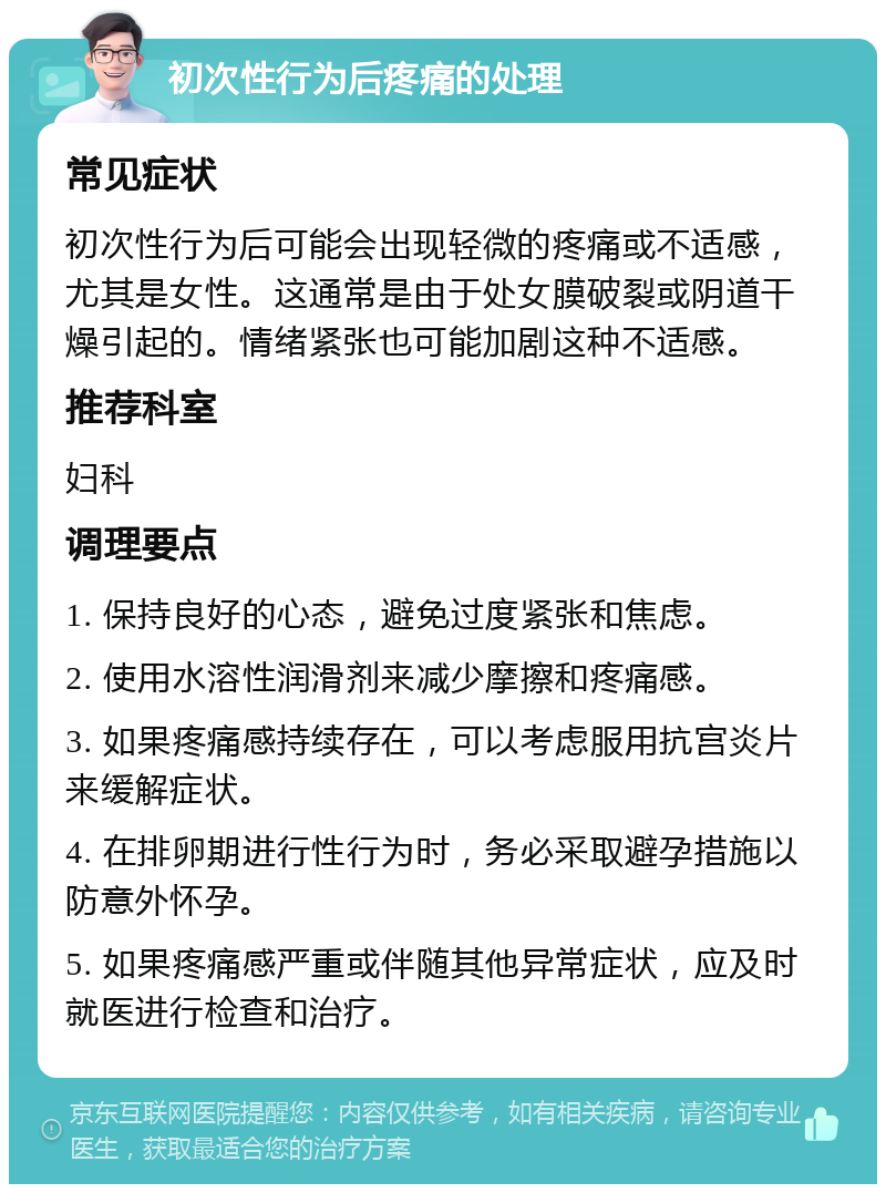 初次性行为后疼痛的处理 常见症状 初次性行为后可能会出现轻微的疼痛或不适感，尤其是女性。这通常是由于处女膜破裂或阴道干燥引起的。情绪紧张也可能加剧这种不适感。 推荐科室 妇科 调理要点 1. 保持良好的心态，避免过度紧张和焦虑。 2. 使用水溶性润滑剂来减少摩擦和疼痛感。 3. 如果疼痛感持续存在，可以考虑服用抗宫炎片来缓解症状。 4. 在排卵期进行性行为时，务必采取避孕措施以防意外怀孕。 5. 如果疼痛感严重或伴随其他异常症状，应及时就医进行检查和治疗。