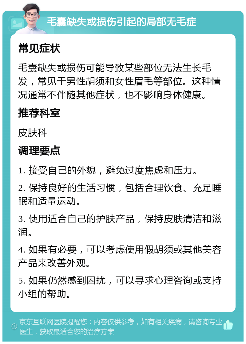 毛囊缺失或损伤引起的局部无毛症 常见症状 毛囊缺失或损伤可能导致某些部位无法生长毛发，常见于男性胡须和女性眉毛等部位。这种情况通常不伴随其他症状，也不影响身体健康。 推荐科室 皮肤科 调理要点 1. 接受自己的外貌，避免过度焦虑和压力。 2. 保持良好的生活习惯，包括合理饮食、充足睡眠和适量运动。 3. 使用适合自己的护肤产品，保持皮肤清洁和滋润。 4. 如果有必要，可以考虑使用假胡须或其他美容产品来改善外观。 5. 如果仍然感到困扰，可以寻求心理咨询或支持小组的帮助。