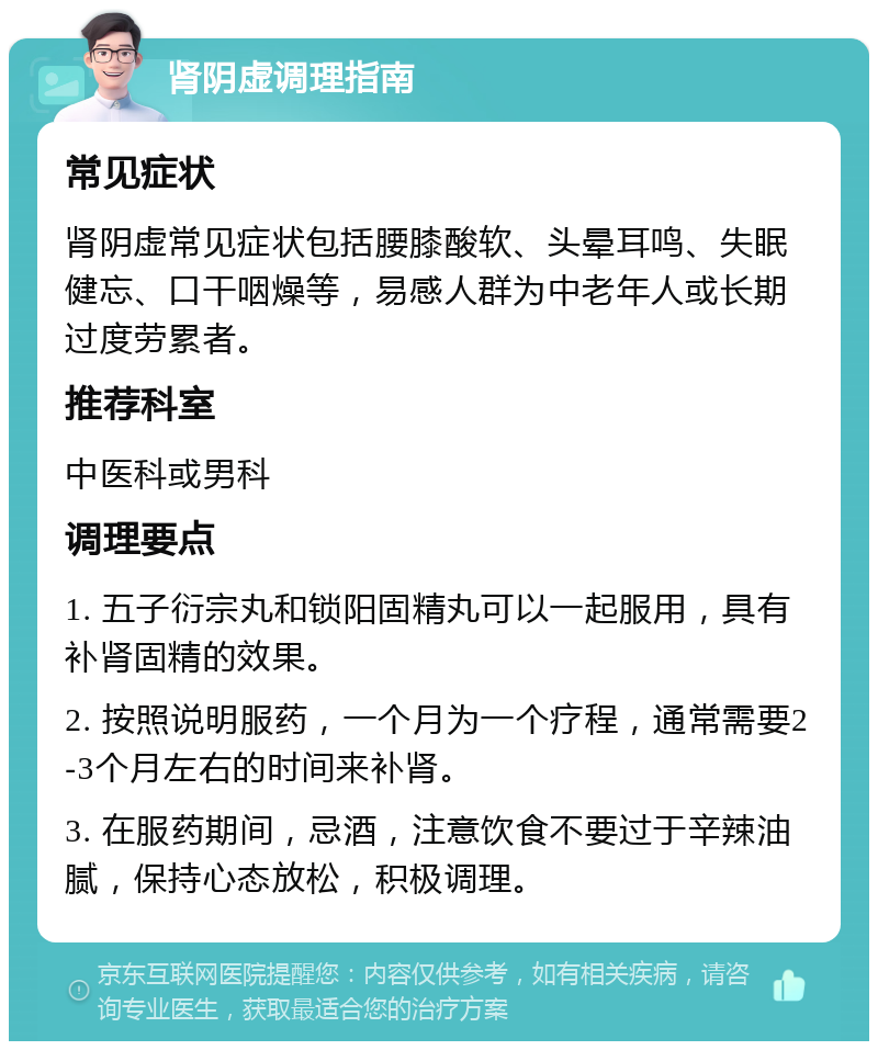 肾阴虚调理指南 常见症状 肾阴虚常见症状包括腰膝酸软、头晕耳鸣、失眠健忘、口干咽燥等，易感人群为中老年人或长期过度劳累者。 推荐科室 中医科或男科 调理要点 1. 五子衍宗丸和锁阳固精丸可以一起服用，具有补肾固精的效果。 2. 按照说明服药，一个月为一个疗程，通常需要2-3个月左右的时间来补肾。 3. 在服药期间，忌酒，注意饮食不要过于辛辣油腻，保持心态放松，积极调理。