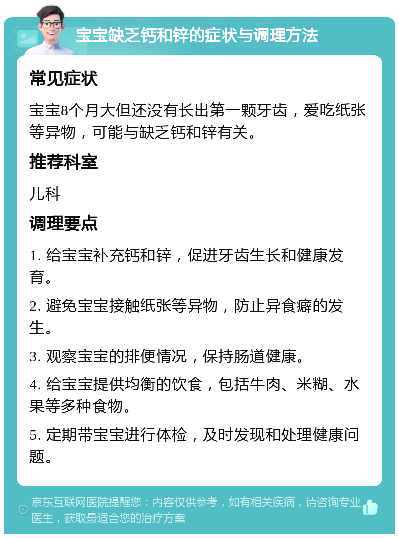 宝宝缺乏钙和锌的症状与调理方法 常见症状 宝宝8个月大但还没有长出第一颗牙齿，爱吃纸张等异物，可能与缺乏钙和锌有关。 推荐科室 儿科 调理要点 1. 给宝宝补充钙和锌，促进牙齿生长和健康发育。 2. 避免宝宝接触纸张等异物，防止异食癖的发生。 3. 观察宝宝的排便情况，保持肠道健康。 4. 给宝宝提供均衡的饮食，包括牛肉、米糊、水果等多种食物。 5. 定期带宝宝进行体检，及时发现和处理健康问题。