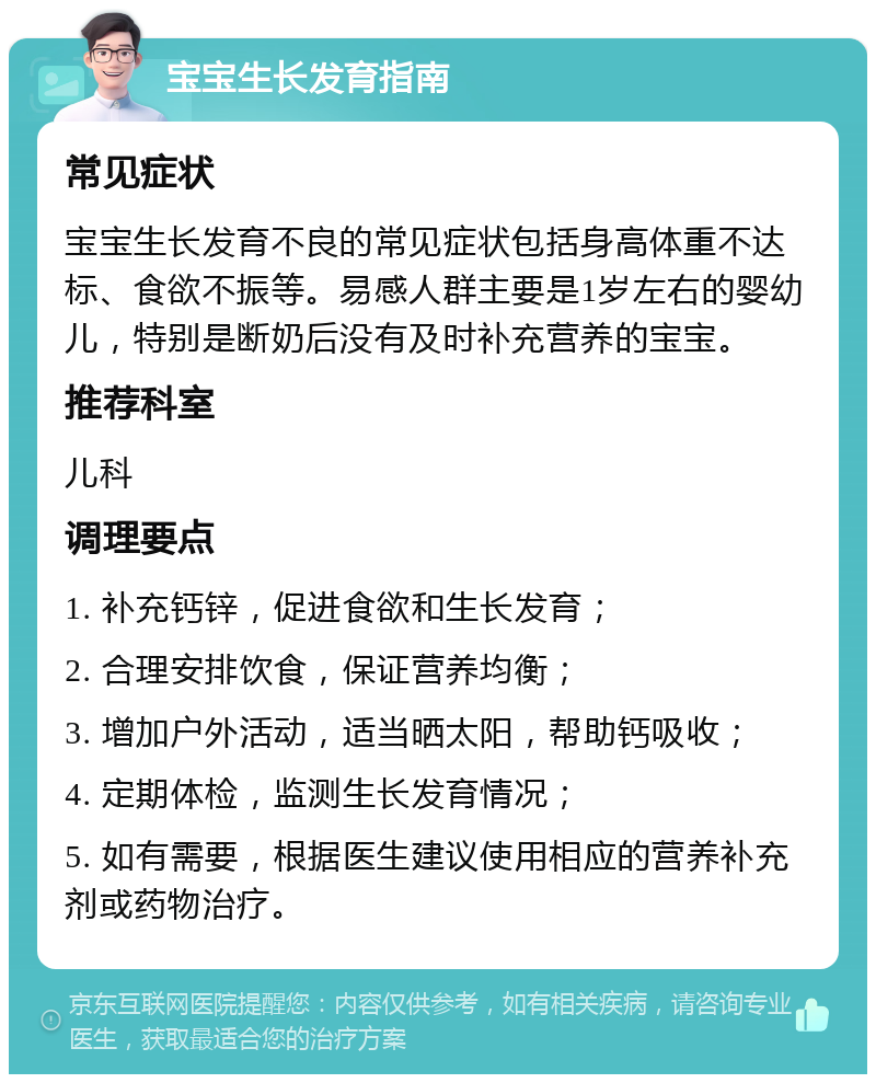 宝宝生长发育指南 常见症状 宝宝生长发育不良的常见症状包括身高体重不达标、食欲不振等。易感人群主要是1岁左右的婴幼儿，特别是断奶后没有及时补充营养的宝宝。 推荐科室 儿科 调理要点 1. 补充钙锌，促进食欲和生长发育； 2. 合理安排饮食，保证营养均衡； 3. 增加户外活动，适当晒太阳，帮助钙吸收； 4. 定期体检，监测生长发育情况； 5. 如有需要，根据医生建议使用相应的营养补充剂或药物治疗。