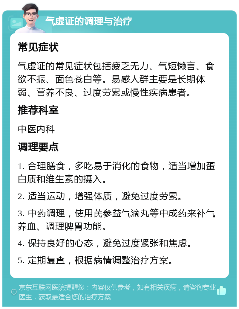 气虚证的调理与治疗 常见症状 气虚证的常见症状包括疲乏无力、气短懒言、食欲不振、面色苍白等。易感人群主要是长期体弱、营养不良、过度劳累或慢性疾病患者。 推荐科室 中医内科 调理要点 1. 合理膳食，多吃易于消化的食物，适当增加蛋白质和维生素的摄入。 2. 适当运动，增强体质，避免过度劳累。 3. 中药调理，使用芪参益气滴丸等中成药来补气养血、调理脾胃功能。 4. 保持良好的心态，避免过度紧张和焦虑。 5. 定期复查，根据病情调整治疗方案。