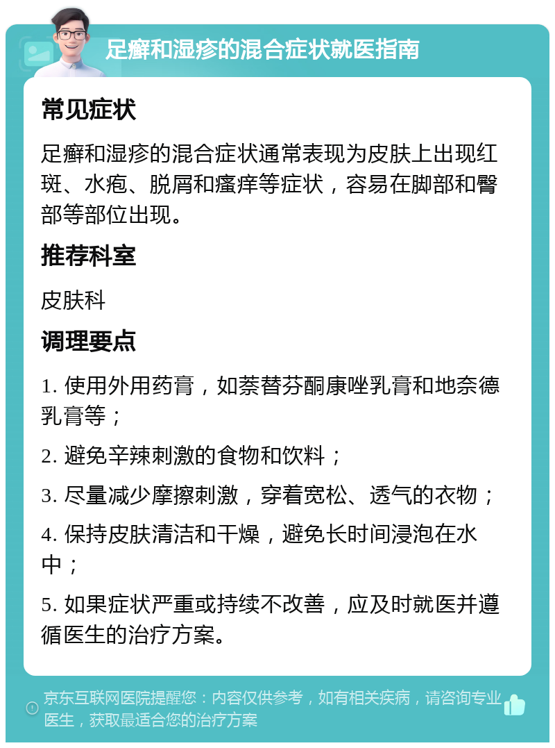 足癣和湿疹的混合症状就医指南 常见症状 足癣和湿疹的混合症状通常表现为皮肤上出现红斑、水疱、脱屑和瘙痒等症状，容易在脚部和臀部等部位出现。 推荐科室 皮肤科 调理要点 1. 使用外用药膏，如萘替芬酮康唑乳膏和地奈德乳膏等； 2. 避免辛辣刺激的食物和饮料； 3. 尽量减少摩擦刺激，穿着宽松、透气的衣物； 4. 保持皮肤清洁和干燥，避免长时间浸泡在水中； 5. 如果症状严重或持续不改善，应及时就医并遵循医生的治疗方案。