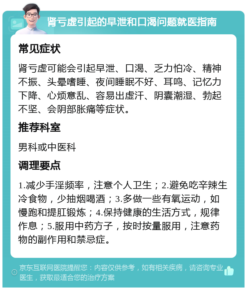 肾亏虚引起的早泄和口渴问题就医指南 常见症状 肾亏虚可能会引起早泄、口渴、乏力怕冷、精神不振、头晕嗜睡、夜间睡眠不好、耳鸣、记忆力下降、心烦意乱、容易出虚汗、阴囊潮湿、勃起不坚、会阴部胀痛等症状。 推荐科室 男科或中医科 调理要点 1.减少手淫频率，注意个人卫生；2.避免吃辛辣生冷食物，少抽烟喝酒；3.多做一些有氧运动，如慢跑和提肛锻炼；4.保持健康的生活方式，规律作息；5.服用中药方子，按时按量服用，注意药物的副作用和禁忌症。