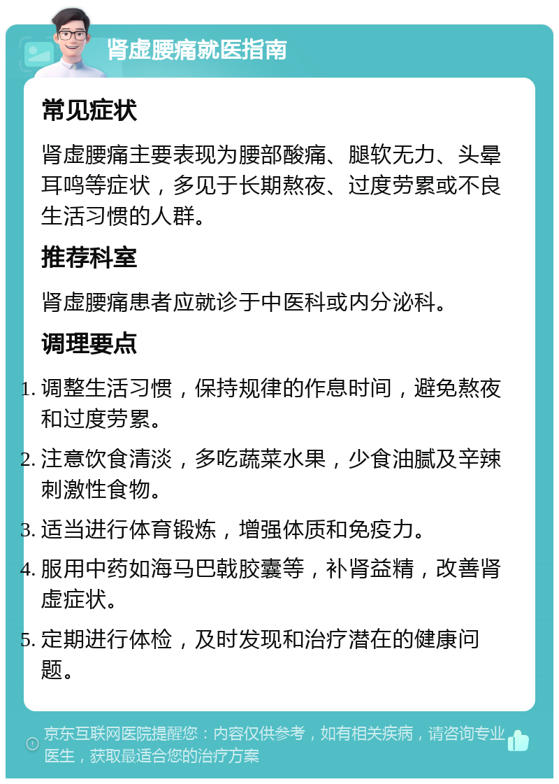 肾虚腰痛就医指南 常见症状 肾虚腰痛主要表现为腰部酸痛、腿软无力、头晕耳鸣等症状，多见于长期熬夜、过度劳累或不良生活习惯的人群。 推荐科室 肾虚腰痛患者应就诊于中医科或内分泌科。 调理要点 调整生活习惯，保持规律的作息时间，避免熬夜和过度劳累。 注意饮食清淡，多吃蔬菜水果，少食油腻及辛辣刺激性食物。 适当进行体育锻炼，增强体质和免疫力。 服用中药如海马巴戟胶囊等，补肾益精，改善肾虚症状。 定期进行体检，及时发现和治疗潜在的健康问题。