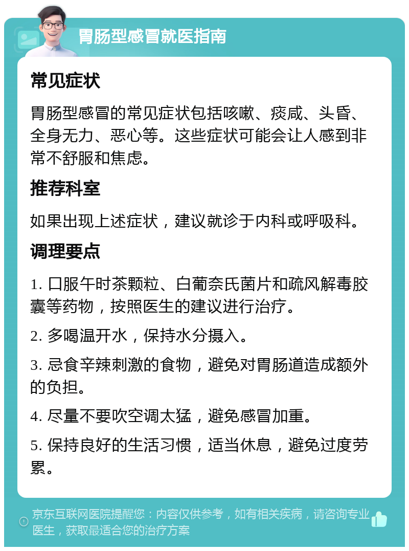 胃肠型感冒就医指南 常见症状 胃肠型感冒的常见症状包括咳嗽、痰咸、头昏、全身无力、恶心等。这些症状可能会让人感到非常不舒服和焦虑。 推荐科室 如果出现上述症状，建议就诊于内科或呼吸科。 调理要点 1. 口服午时茶颗粒、白葡奈氏菌片和疏风解毒胶囊等药物，按照医生的建议进行治疗。 2. 多喝温开水，保持水分摄入。 3. 忌食辛辣刺激的食物，避免对胃肠道造成额外的负担。 4. 尽量不要吹空调太猛，避免感冒加重。 5. 保持良好的生活习惯，适当休息，避免过度劳累。