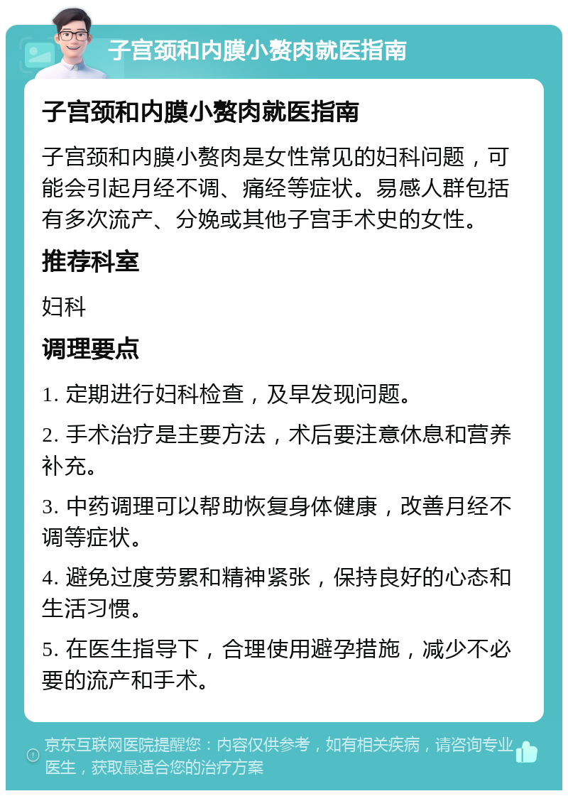 子宫颈和内膜小赘肉就医指南 子宫颈和内膜小赘肉就医指南 子宫颈和内膜小赘肉是女性常见的妇科问题，可能会引起月经不调、痛经等症状。易感人群包括有多次流产、分娩或其他子宫手术史的女性。 推荐科室 妇科 调理要点 1. 定期进行妇科检查，及早发现问题。 2. 手术治疗是主要方法，术后要注意休息和营养补充。 3. 中药调理可以帮助恢复身体健康，改善月经不调等症状。 4. 避免过度劳累和精神紧张，保持良好的心态和生活习惯。 5. 在医生指导下，合理使用避孕措施，减少不必要的流产和手术。