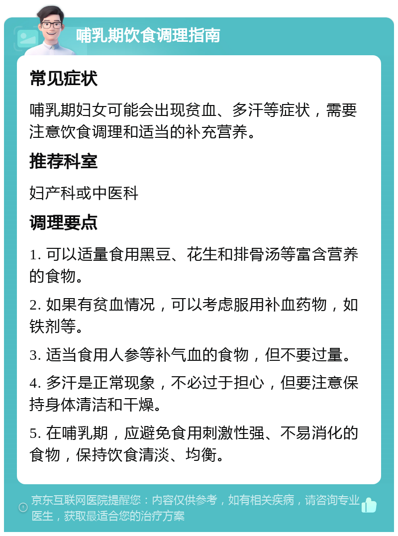 哺乳期饮食调理指南 常见症状 哺乳期妇女可能会出现贫血、多汗等症状，需要注意饮食调理和适当的补充营养。 推荐科室 妇产科或中医科 调理要点 1. 可以适量食用黑豆、花生和排骨汤等富含营养的食物。 2. 如果有贫血情况，可以考虑服用补血药物，如铁剂等。 3. 适当食用人参等补气血的食物，但不要过量。 4. 多汗是正常现象，不必过于担心，但要注意保持身体清洁和干燥。 5. 在哺乳期，应避免食用刺激性强、不易消化的食物，保持饮食清淡、均衡。