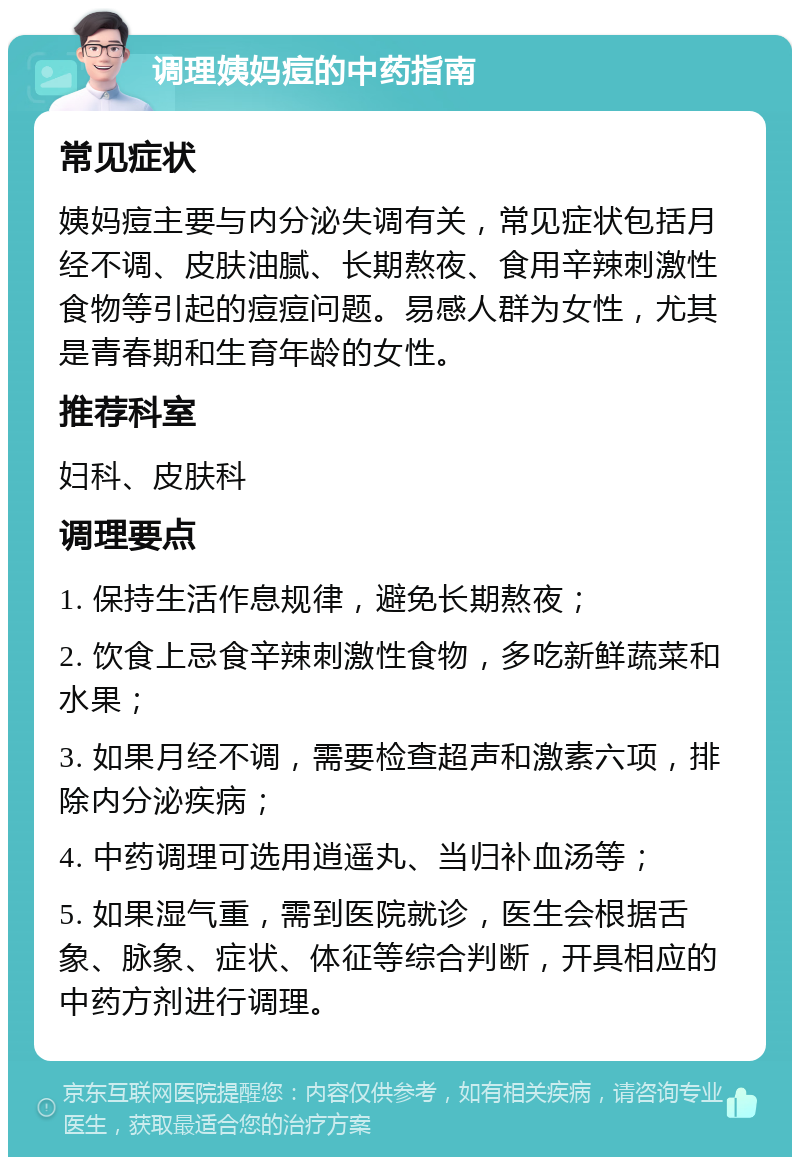 调理姨妈痘的中药指南 常见症状 姨妈痘主要与内分泌失调有关，常见症状包括月经不调、皮肤油腻、长期熬夜、食用辛辣刺激性食物等引起的痘痘问题。易感人群为女性，尤其是青春期和生育年龄的女性。 推荐科室 妇科、皮肤科 调理要点 1. 保持生活作息规律，避免长期熬夜； 2. 饮食上忌食辛辣刺激性食物，多吃新鲜蔬菜和水果； 3. 如果月经不调，需要检查超声和激素六项，排除内分泌疾病； 4. 中药调理可选用逍遥丸、当归补血汤等； 5. 如果湿气重，需到医院就诊，医生会根据舌象、脉象、症状、体征等综合判断，开具相应的中药方剂进行调理。