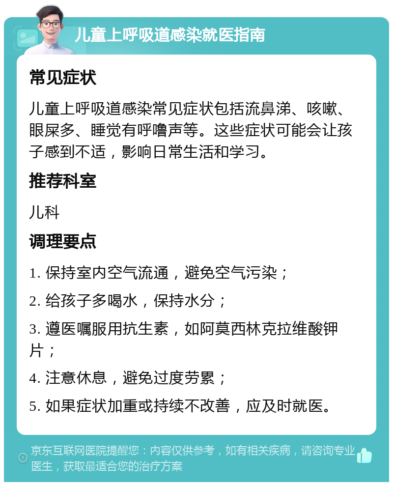 儿童上呼吸道感染就医指南 常见症状 儿童上呼吸道感染常见症状包括流鼻涕、咳嗽、眼屎多、睡觉有呼噜声等。这些症状可能会让孩子感到不适，影响日常生活和学习。 推荐科室 儿科 调理要点 1. 保持室内空气流通，避免空气污染； 2. 给孩子多喝水，保持水分； 3. 遵医嘱服用抗生素，如阿莫西林克拉维酸钾片； 4. 注意休息，避免过度劳累； 5. 如果症状加重或持续不改善，应及时就医。