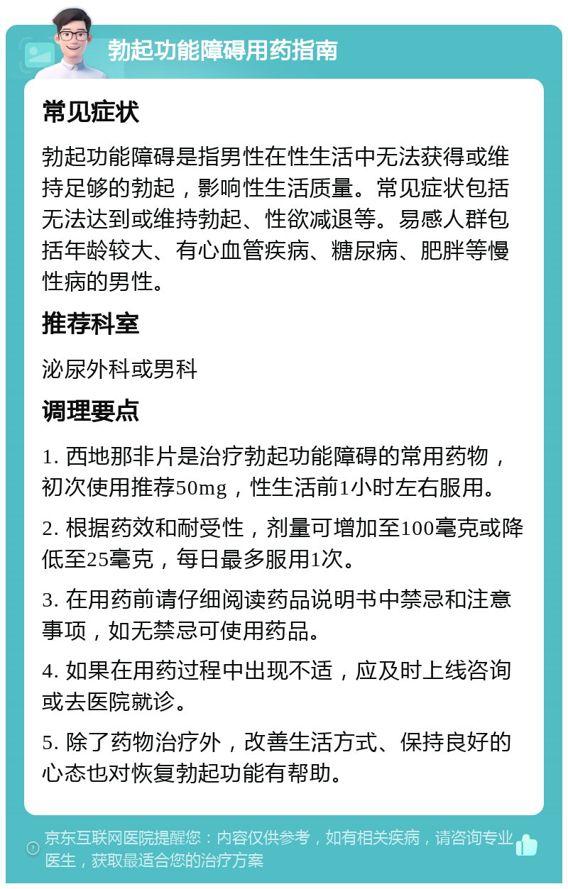 勃起功能障碍用药指南 常见症状 勃起功能障碍是指男性在性生活中无法获得或维持足够的勃起，影响性生活质量。常见症状包括无法达到或维持勃起、性欲减退等。易感人群包括年龄较大、有心血管疾病、糖尿病、肥胖等慢性病的男性。 推荐科室 泌尿外科或男科 调理要点 1. 西地那非片是治疗勃起功能障碍的常用药物，初次使用推荐50mg，性生活前1小时左右服用。 2. 根据药效和耐受性，剂量可增加至100毫克或降低至25毫克，每日最多服用1次。 3. 在用药前请仔细阅读药品说明书中禁忌和注意事项，如无禁忌可使用药品。 4. 如果在用药过程中出现不适，应及时上线咨询或去医院就诊。 5. 除了药物治疗外，改善生活方式、保持良好的心态也对恢复勃起功能有帮助。