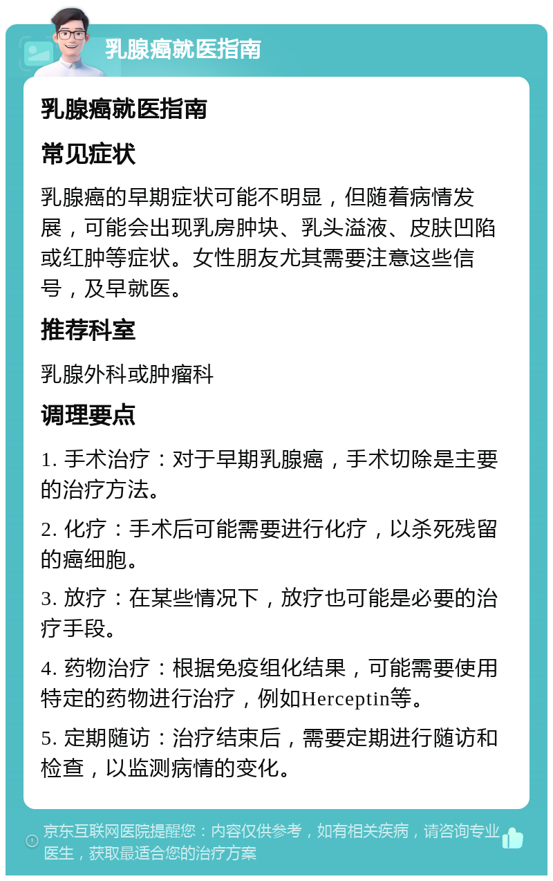 乳腺癌就医指南 乳腺癌就医指南 常见症状 乳腺癌的早期症状可能不明显，但随着病情发展，可能会出现乳房肿块、乳头溢液、皮肤凹陷或红肿等症状。女性朋友尤其需要注意这些信号，及早就医。 推荐科室 乳腺外科或肿瘤科 调理要点 1. 手术治疗：对于早期乳腺癌，手术切除是主要的治疗方法。 2. 化疗：手术后可能需要进行化疗，以杀死残留的癌细胞。 3. 放疗：在某些情况下，放疗也可能是必要的治疗手段。 4. 药物治疗：根据免疫组化结果，可能需要使用特定的药物进行治疗，例如Herceptin等。 5. 定期随访：治疗结束后，需要定期进行随访和检查，以监测病情的变化。