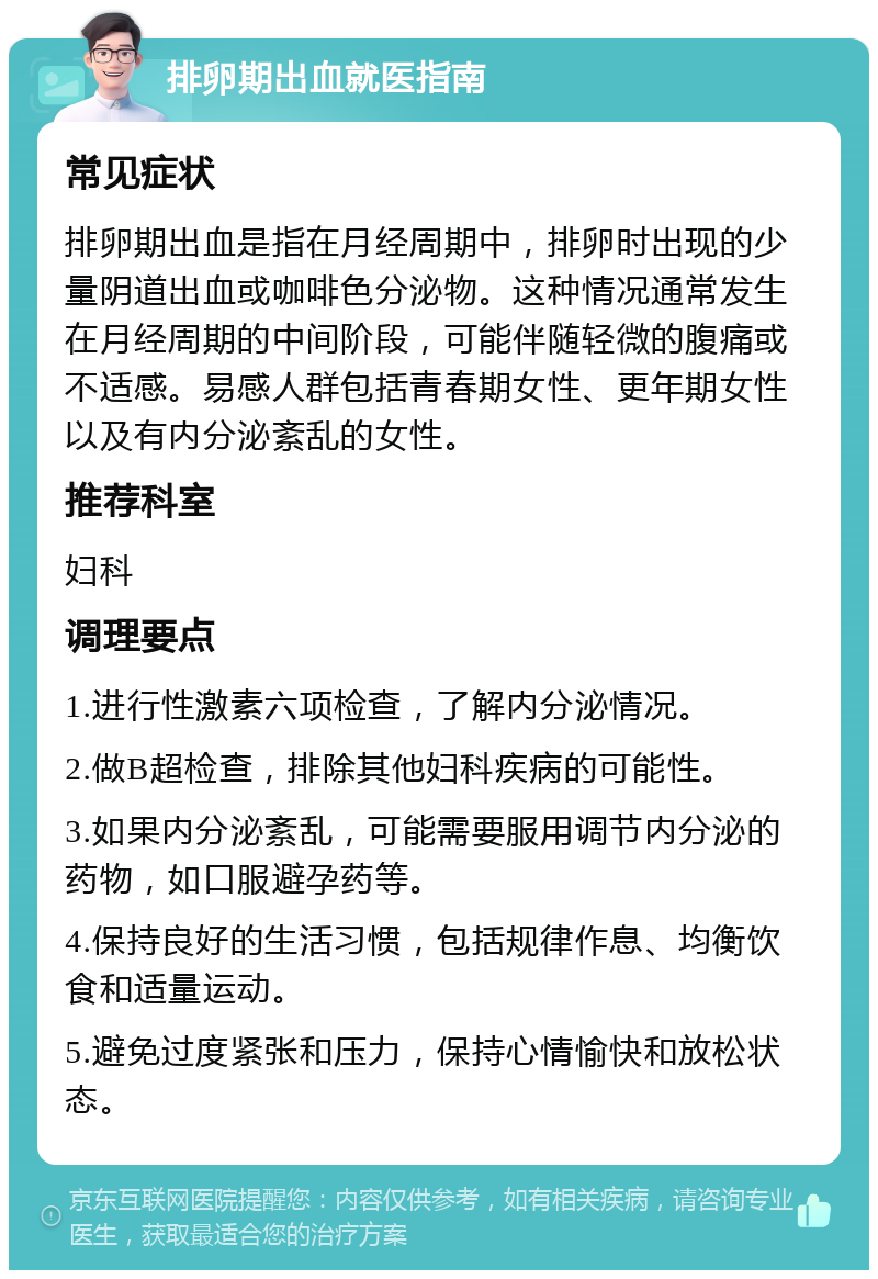 排卵期出血就医指南 常见症状 排卵期出血是指在月经周期中，排卵时出现的少量阴道出血或咖啡色分泌物。这种情况通常发生在月经周期的中间阶段，可能伴随轻微的腹痛或不适感。易感人群包括青春期女性、更年期女性以及有内分泌紊乱的女性。 推荐科室 妇科 调理要点 1.进行性激素六项检查，了解内分泌情况。 2.做B超检查，排除其他妇科疾病的可能性。 3.如果内分泌紊乱，可能需要服用调节内分泌的药物，如口服避孕药等。 4.保持良好的生活习惯，包括规律作息、均衡饮食和适量运动。 5.避免过度紧张和压力，保持心情愉快和放松状态。