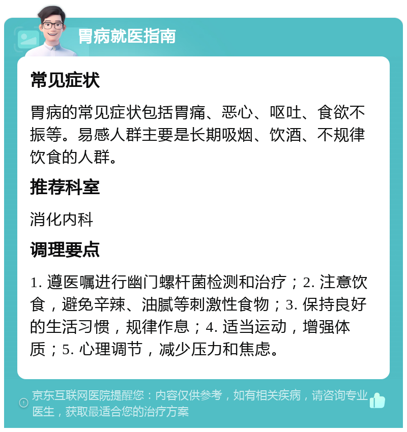 胃病就医指南 常见症状 胃病的常见症状包括胃痛、恶心、呕吐、食欲不振等。易感人群主要是长期吸烟、饮酒、不规律饮食的人群。 推荐科室 消化内科 调理要点 1. 遵医嘱进行幽门螺杆菌检测和治疗；2. 注意饮食，避免辛辣、油腻等刺激性食物；3. 保持良好的生活习惯，规律作息；4. 适当运动，增强体质；5. 心理调节，减少压力和焦虑。