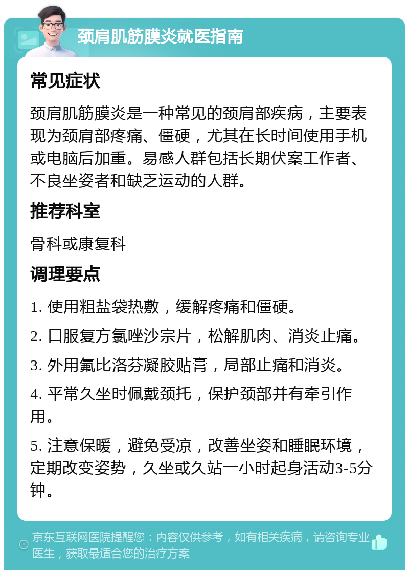 颈肩肌筋膜炎就医指南 常见症状 颈肩肌筋膜炎是一种常见的颈肩部疾病，主要表现为颈肩部疼痛、僵硬，尤其在长时间使用手机或电脑后加重。易感人群包括长期伏案工作者、不良坐姿者和缺乏运动的人群。 推荐科室 骨科或康复科 调理要点 1. 使用粗盐袋热敷，缓解疼痛和僵硬。 2. 口服复方氯唑沙宗片，松解肌肉、消炎止痛。 3. 外用氟比洛芬凝胶贴膏，局部止痛和消炎。 4. 平常久坐时佩戴颈托，保护颈部并有牵引作用。 5. 注意保暖，避免受凉，改善坐姿和睡眠环境，定期改变姿势，久坐或久站一小时起身活动3-5分钟。