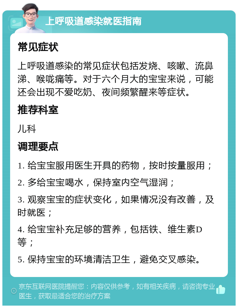 上呼吸道感染就医指南 常见症状 上呼吸道感染的常见症状包括发烧、咳嗽、流鼻涕、喉咙痛等。对于六个月大的宝宝来说，可能还会出现不爱吃奶、夜间频繁醒来等症状。 推荐科室 儿科 调理要点 1. 给宝宝服用医生开具的药物，按时按量服用； 2. 多给宝宝喝水，保持室内空气湿润； 3. 观察宝宝的症状变化，如果情况没有改善，及时就医； 4. 给宝宝补充足够的营养，包括铁、维生素D等； 5. 保持宝宝的环境清洁卫生，避免交叉感染。