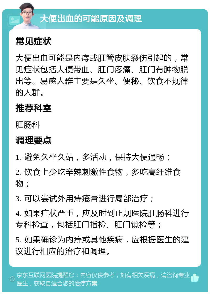 大便出血的可能原因及调理 常见症状 大便出血可能是内痔或肛管皮肤裂伤引起的，常见症状包括大便带血、肛门疼痛、肛门有肿物脱出等。易感人群主要是久坐、便秘、饮食不规律的人群。 推荐科室 肛肠科 调理要点 1. 避免久坐久站，多活动，保持大便通畅； 2. 饮食上少吃辛辣刺激性食物，多吃高纤维食物； 3. 可以尝试外用痔疮膏进行局部治疗； 4. 如果症状严重，应及时到正规医院肛肠科进行专科检查，包括肛门指检、肛门镜检等； 5. 如果确诊为内痔或其他疾病，应根据医生的建议进行相应的治疗和调理。