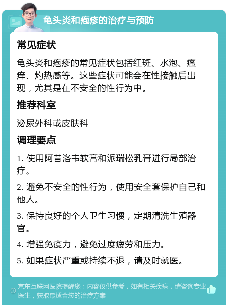 龟头炎和疱疹的治疗与预防 常见症状 龟头炎和疱疹的常见症状包括红斑、水泡、瘙痒、灼热感等。这些症状可能会在性接触后出现，尤其是在不安全的性行为中。 推荐科室 泌尿外科或皮肤科 调理要点 1. 使用阿昔洛韦软膏和派瑞松乳膏进行局部治疗。 2. 避免不安全的性行为，使用安全套保护自己和他人。 3. 保持良好的个人卫生习惯，定期清洗生殖器官。 4. 增强免疫力，避免过度疲劳和压力。 5. 如果症状严重或持续不退，请及时就医。