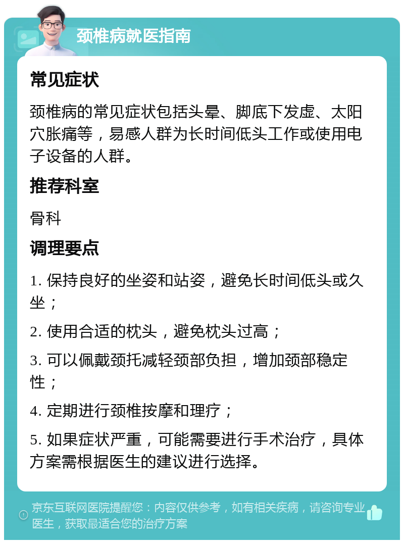 颈椎病就医指南 常见症状 颈椎病的常见症状包括头晕、脚底下发虚、太阳穴胀痛等，易感人群为长时间低头工作或使用电子设备的人群。 推荐科室 骨科 调理要点 1. 保持良好的坐姿和站姿，避免长时间低头或久坐； 2. 使用合适的枕头，避免枕头过高； 3. 可以佩戴颈托减轻颈部负担，增加颈部稳定性； 4. 定期进行颈椎按摩和理疗； 5. 如果症状严重，可能需要进行手术治疗，具体方案需根据医生的建议进行选择。