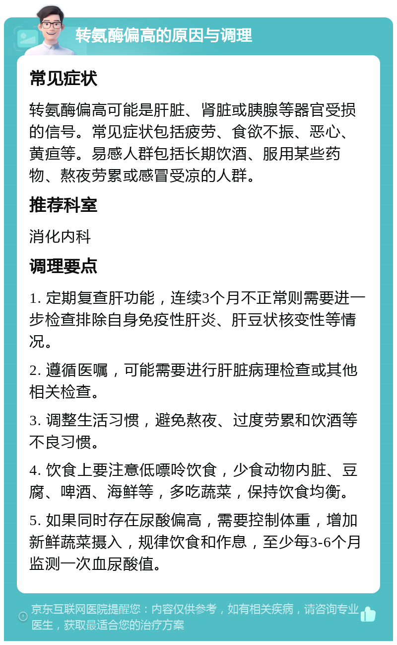 转氨酶偏高的原因与调理 常见症状 转氨酶偏高可能是肝脏、肾脏或胰腺等器官受损的信号。常见症状包括疲劳、食欲不振、恶心、黄疸等。易感人群包括长期饮酒、服用某些药物、熬夜劳累或感冒受凉的人群。 推荐科室 消化内科 调理要点 1. 定期复查肝功能，连续3个月不正常则需要进一步检查排除自身免疫性肝炎、肝豆状核变性等情况。 2. 遵循医嘱，可能需要进行肝脏病理检查或其他相关检查。 3. 调整生活习惯，避免熬夜、过度劳累和饮酒等不良习惯。 4. 饮食上要注意低嘌呤饮食，少食动物内脏、豆腐、啤酒、海鲜等，多吃蔬菜，保持饮食均衡。 5. 如果同时存在尿酸偏高，需要控制体重，增加新鲜蔬菜摄入，规律饮食和作息，至少每3-6个月监测一次血尿酸值。