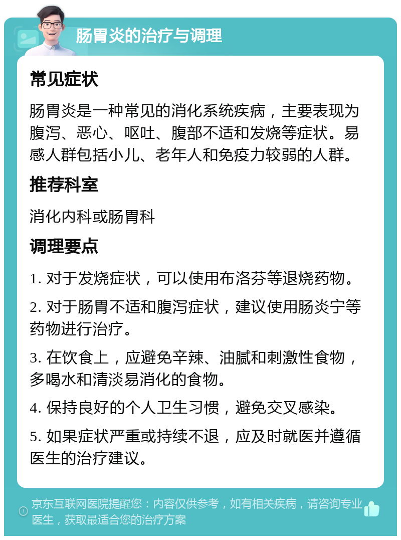 肠胃炎的治疗与调理 常见症状 肠胃炎是一种常见的消化系统疾病，主要表现为腹泻、恶心、呕吐、腹部不适和发烧等症状。易感人群包括小儿、老年人和免疫力较弱的人群。 推荐科室 消化内科或肠胃科 调理要点 1. 对于发烧症状，可以使用布洛芬等退烧药物。 2. 对于肠胃不适和腹泻症状，建议使用肠炎宁等药物进行治疗。 3. 在饮食上，应避免辛辣、油腻和刺激性食物，多喝水和清淡易消化的食物。 4. 保持良好的个人卫生习惯，避免交叉感染。 5. 如果症状严重或持续不退，应及时就医并遵循医生的治疗建议。