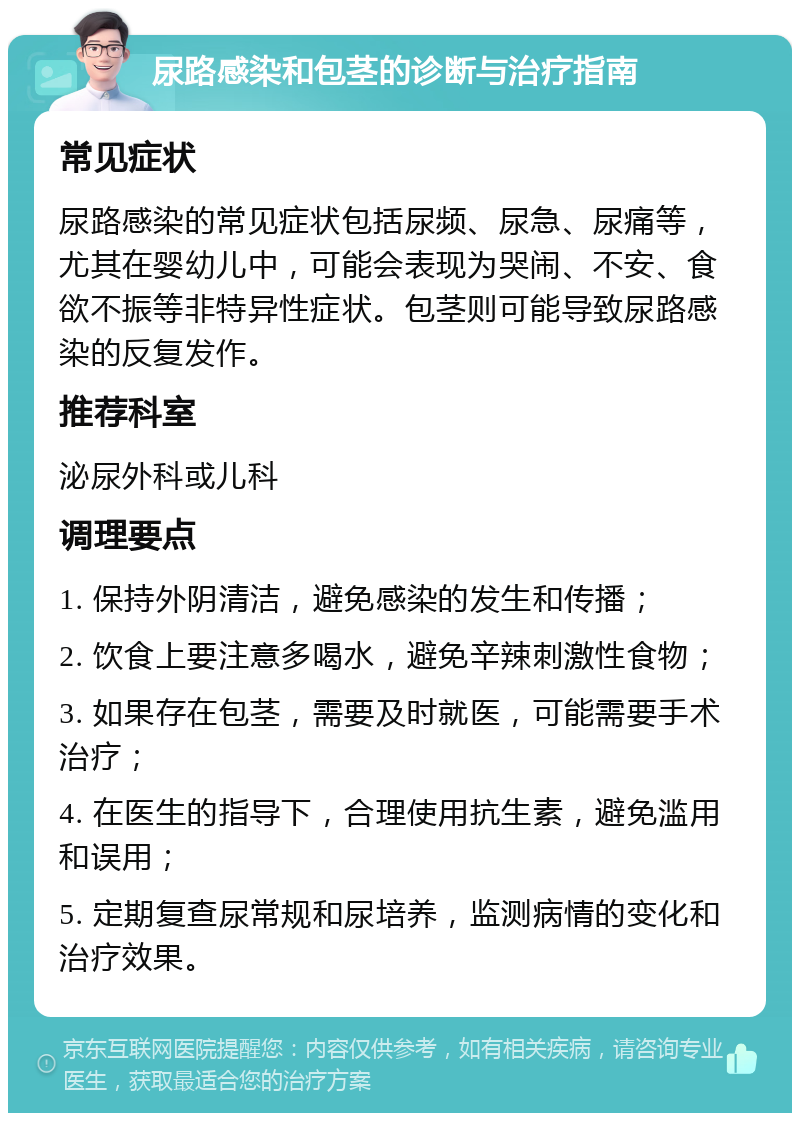 尿路感染和包茎的诊断与治疗指南 常见症状 尿路感染的常见症状包括尿频、尿急、尿痛等，尤其在婴幼儿中，可能会表现为哭闹、不安、食欲不振等非特异性症状。包茎则可能导致尿路感染的反复发作。 推荐科室 泌尿外科或儿科 调理要点 1. 保持外阴清洁，避免感染的发生和传播； 2. 饮食上要注意多喝水，避免辛辣刺激性食物； 3. 如果存在包茎，需要及时就医，可能需要手术治疗； 4. 在医生的指导下，合理使用抗生素，避免滥用和误用； 5. 定期复查尿常规和尿培养，监测病情的变化和治疗效果。