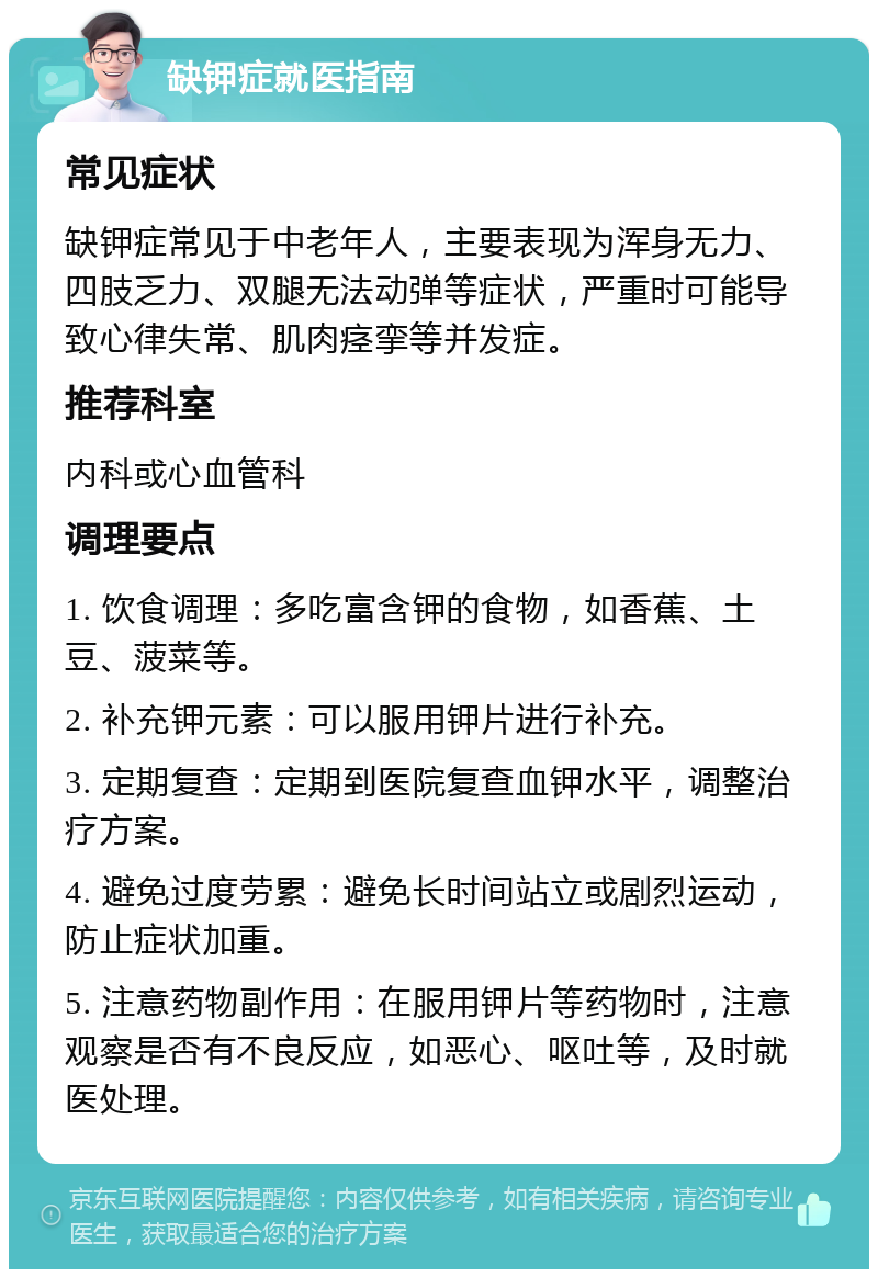 缺钾症就医指南 常见症状 缺钾症常见于中老年人，主要表现为浑身无力、四肢乏力、双腿无法动弹等症状，严重时可能导致心律失常、肌肉痉挛等并发症。 推荐科室 内科或心血管科 调理要点 1. 饮食调理：多吃富含钾的食物，如香蕉、土豆、菠菜等。 2. 补充钾元素：可以服用钾片进行补充。 3. 定期复查：定期到医院复查血钾水平，调整治疗方案。 4. 避免过度劳累：避免长时间站立或剧烈运动，防止症状加重。 5. 注意药物副作用：在服用钾片等药物时，注意观察是否有不良反应，如恶心、呕吐等，及时就医处理。