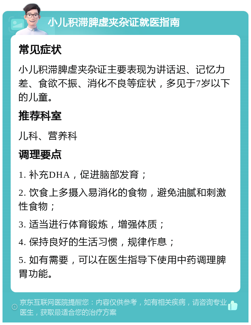 小儿积滞脾虚夹杂证就医指南 常见症状 小儿积滞脾虚夹杂证主要表现为讲话迟、记忆力差、食欲不振、消化不良等症状，多见于7岁以下的儿童。 推荐科室 儿科、营养科 调理要点 1. 补充DHA，促进脑部发育； 2. 饮食上多摄入易消化的食物，避免油腻和刺激性食物； 3. 适当进行体育锻炼，增强体质； 4. 保持良好的生活习惯，规律作息； 5. 如有需要，可以在医生指导下使用中药调理脾胃功能。