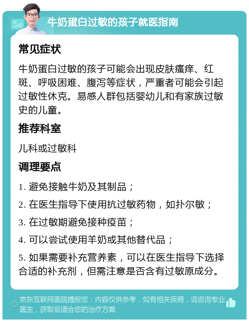 牛奶蛋白过敏的孩子就医指南 常见症状 牛奶蛋白过敏的孩子可能会出现皮肤瘙痒、红斑、呼吸困难、腹泻等症状，严重者可能会引起过敏性休克。易感人群包括婴幼儿和有家族过敏史的儿童。 推荐科室 儿科或过敏科 调理要点 1. 避免接触牛奶及其制品； 2. 在医生指导下使用抗过敏药物，如扑尔敏； 3. 在过敏期避免接种疫苗； 4. 可以尝试使用羊奶或其他替代品； 5. 如果需要补充营养素，可以在医生指导下选择合适的补充剂，但需注意是否含有过敏原成分。