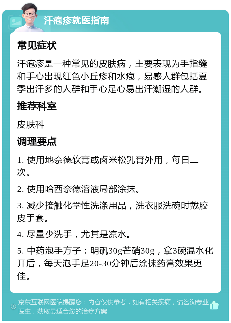 汗疱疹就医指南 常见症状 汗疱疹是一种常见的皮肤病，主要表现为手指缝和手心出现红色小丘疹和水疱，易感人群包括夏季出汗多的人群和手心足心易出汗潮湿的人群。 推荐科室 皮肤科 调理要点 1. 使用地奈德软膏或卤米松乳膏外用，每日二次。 2. 使用哈西奈德溶液局部涂抹。 3. 减少接触化学性洗涤用品，洗衣服洗碗时戴胶皮手套。 4. 尽量少洗手，尤其是凉水。 5. 中药泡手方子：明矾30g芒硝30g，拿3碗温水化开后，每天泡手足20-30分钟后涂抹药膏效果更佳。