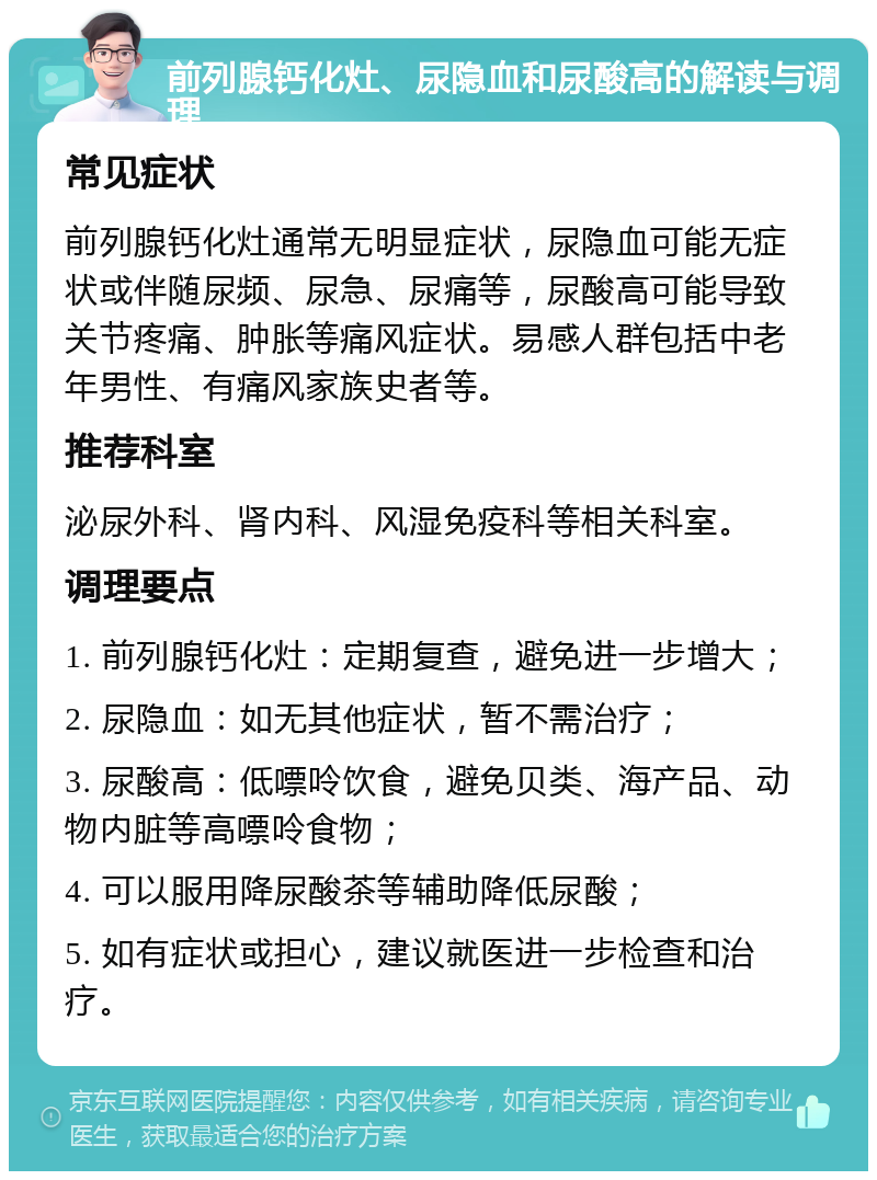 前列腺钙化灶、尿隐血和尿酸高的解读与调理 常见症状 前列腺钙化灶通常无明显症状，尿隐血可能无症状或伴随尿频、尿急、尿痛等，尿酸高可能导致关节疼痛、肿胀等痛风症状。易感人群包括中老年男性、有痛风家族史者等。 推荐科室 泌尿外科、肾内科、风湿免疫科等相关科室。 调理要点 1. 前列腺钙化灶：定期复查，避免进一步增大； 2. 尿隐血：如无其他症状，暂不需治疗； 3. 尿酸高：低嘌呤饮食，避免贝类、海产品、动物内脏等高嘌呤食物； 4. 可以服用降尿酸茶等辅助降低尿酸； 5. 如有症状或担心，建议就医进一步检查和治疗。