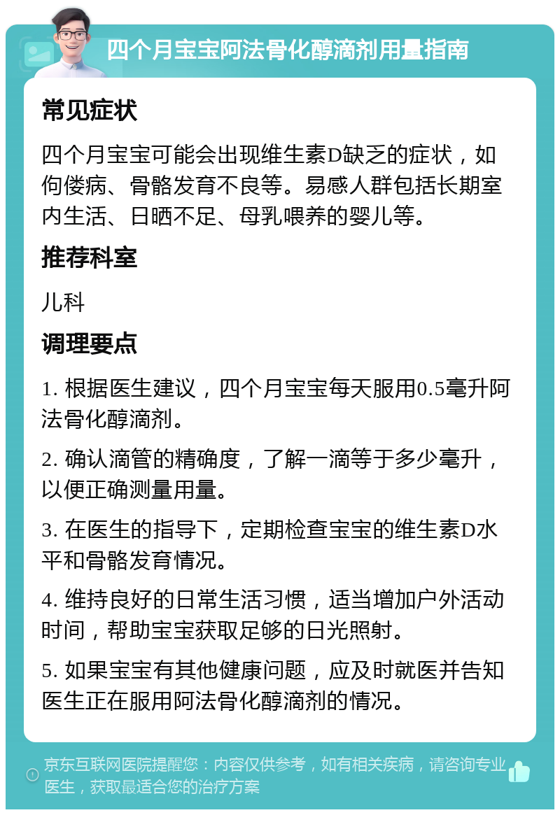 四个月宝宝阿法骨化醇滴剂用量指南 常见症状 四个月宝宝可能会出现维生素D缺乏的症状，如佝偻病、骨骼发育不良等。易感人群包括长期室内生活、日晒不足、母乳喂养的婴儿等。 推荐科室 儿科 调理要点 1. 根据医生建议，四个月宝宝每天服用0.5毫升阿法骨化醇滴剂。 2. 确认滴管的精确度，了解一滴等于多少毫升，以便正确测量用量。 3. 在医生的指导下，定期检查宝宝的维生素D水平和骨骼发育情况。 4. 维持良好的日常生活习惯，适当增加户外活动时间，帮助宝宝获取足够的日光照射。 5. 如果宝宝有其他健康问题，应及时就医并告知医生正在服用阿法骨化醇滴剂的情况。