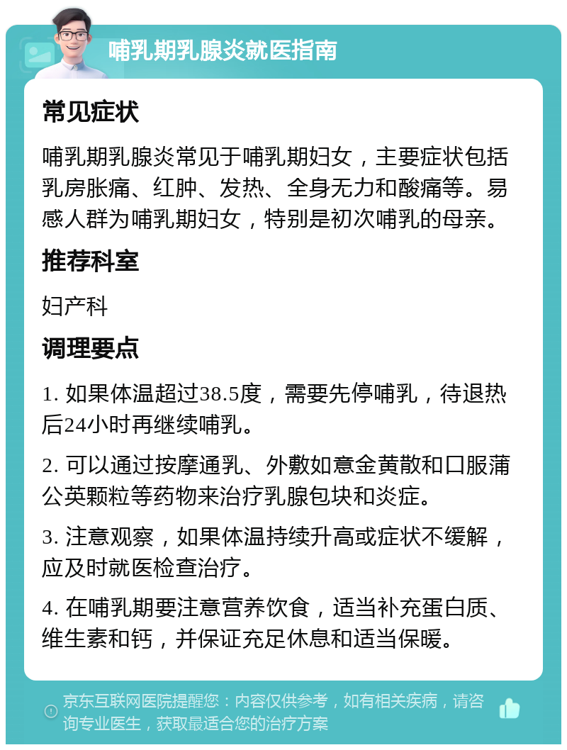 哺乳期乳腺炎就医指南 常见症状 哺乳期乳腺炎常见于哺乳期妇女，主要症状包括乳房胀痛、红肿、发热、全身无力和酸痛等。易感人群为哺乳期妇女，特别是初次哺乳的母亲。 推荐科室 妇产科 调理要点 1. 如果体温超过38.5度，需要先停哺乳，待退热后24小时再继续哺乳。 2. 可以通过按摩通乳、外敷如意金黄散和口服蒲公英颗粒等药物来治疗乳腺包块和炎症。 3. 注意观察，如果体温持续升高或症状不缓解，应及时就医检查治疗。 4. 在哺乳期要注意营养饮食，适当补充蛋白质、维生素和钙，并保证充足休息和适当保暖。