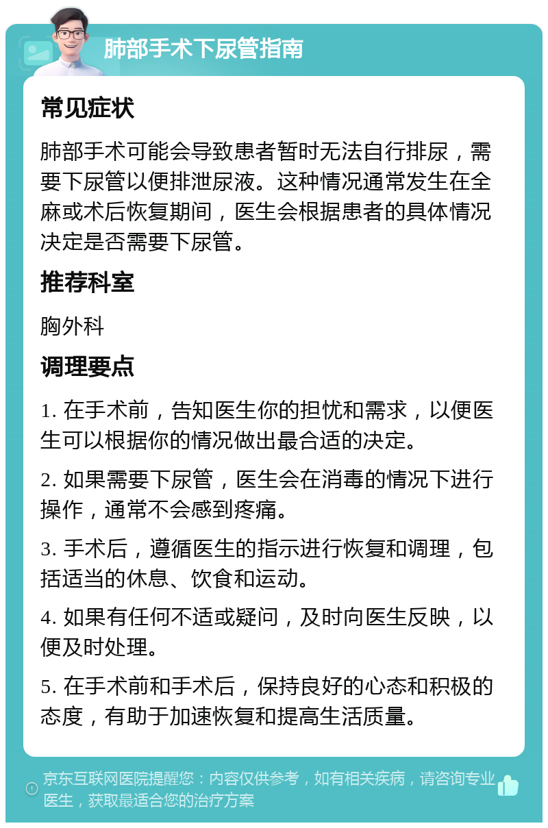 肺部手术下尿管指南 常见症状 肺部手术可能会导致患者暂时无法自行排尿，需要下尿管以便排泄尿液。这种情况通常发生在全麻或术后恢复期间，医生会根据患者的具体情况决定是否需要下尿管。 推荐科室 胸外科 调理要点 1. 在手术前，告知医生你的担忧和需求，以便医生可以根据你的情况做出最合适的决定。 2. 如果需要下尿管，医生会在消毒的情况下进行操作，通常不会感到疼痛。 3. 手术后，遵循医生的指示进行恢复和调理，包括适当的休息、饮食和运动。 4. 如果有任何不适或疑问，及时向医生反映，以便及时处理。 5. 在手术前和手术后，保持良好的心态和积极的态度，有助于加速恢复和提高生活质量。