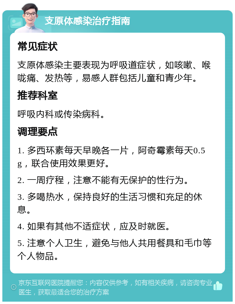 支原体感染治疗指南 常见症状 支原体感染主要表现为呼吸道症状，如咳嗽、喉咙痛、发热等，易感人群包括儿童和青少年。 推荐科室 呼吸内科或传染病科。 调理要点 1. 多西环素每天早晚各一片，阿奇霉素每天0.5g，联合使用效果更好。 2. 一周疗程，注意不能有无保护的性行为。 3. 多喝热水，保持良好的生活习惯和充足的休息。 4. 如果有其他不适症状，应及时就医。 5. 注意个人卫生，避免与他人共用餐具和毛巾等个人物品。