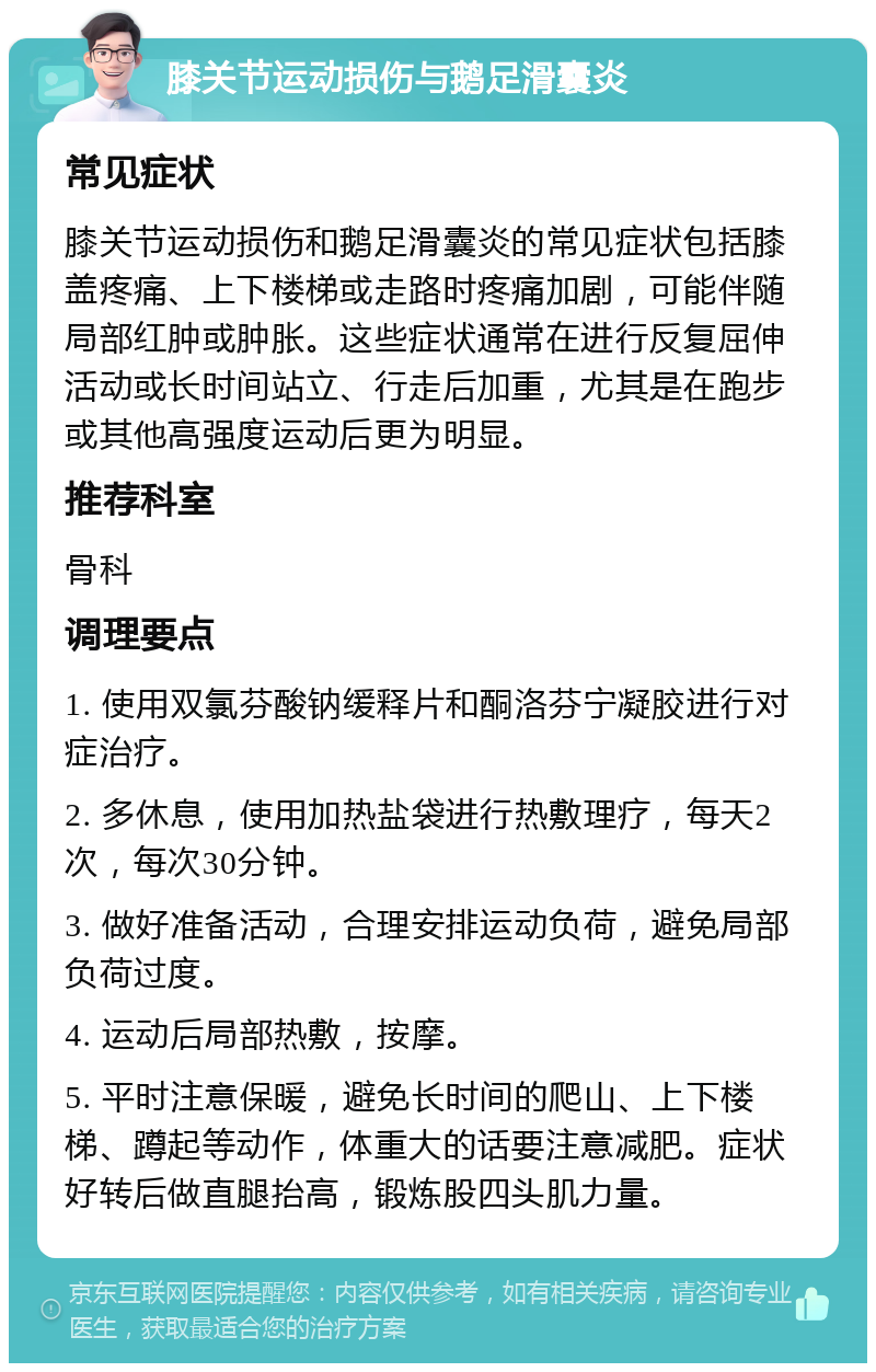 膝关节运动损伤与鹅足滑囊炎 常见症状 膝关节运动损伤和鹅足滑囊炎的常见症状包括膝盖疼痛、上下楼梯或走路时疼痛加剧，可能伴随局部红肿或肿胀。这些症状通常在进行反复屈伸活动或长时间站立、行走后加重，尤其是在跑步或其他高强度运动后更为明显。 推荐科室 骨科 调理要点 1. 使用双氯芬酸钠缓释片和酮洛芬宁凝胶进行对症治疗。 2. 多休息，使用加热盐袋进行热敷理疗，每天2次，每次30分钟。 3. 做好准备活动，合理安排运动负荷，避免局部负荷过度。 4. 运动后局部热敷，按摩。 5. 平时注意保暖，避免长时间的爬山、上下楼梯、蹲起等动作，体重大的话要注意减肥。症状好转后做直腿抬高，锻炼股四头肌力量。