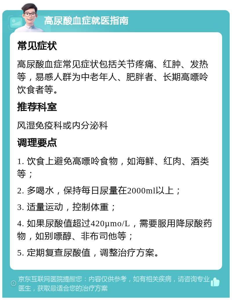 高尿酸血症就医指南 常见症状 高尿酸血症常见症状包括关节疼痛、红肿、发热等，易感人群为中老年人、肥胖者、长期高嘌呤饮食者等。 推荐科室 风湿免疫科或内分泌科 调理要点 1. 饮食上避免高嘌呤食物，如海鲜、红肉、酒类等； 2. 多喝水，保持每日尿量在2000ml以上； 3. 适量运动，控制体重； 4. 如果尿酸值超过420µmo/L，需要服用降尿酸药物，如别嘌醇、非布司他等； 5. 定期复查尿酸值，调整治疗方案。