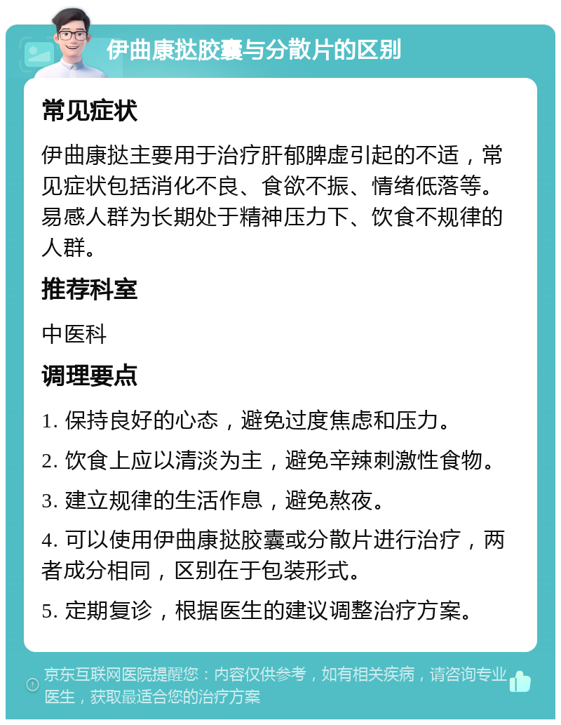 伊曲康挞胶囊与分散片的区别 常见症状 伊曲康挞主要用于治疗肝郁脾虚引起的不适，常见症状包括消化不良、食欲不振、情绪低落等。易感人群为长期处于精神压力下、饮食不规律的人群。 推荐科室 中医科 调理要点 1. 保持良好的心态，避免过度焦虑和压力。 2. 饮食上应以清淡为主，避免辛辣刺激性食物。 3. 建立规律的生活作息，避免熬夜。 4. 可以使用伊曲康挞胶囊或分散片进行治疗，两者成分相同，区别在于包装形式。 5. 定期复诊，根据医生的建议调整治疗方案。