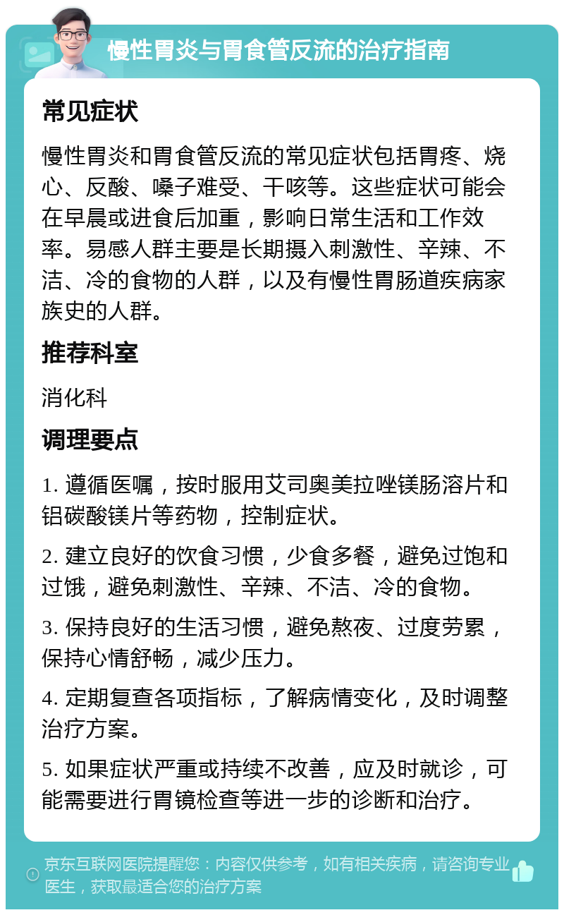 慢性胃炎与胃食管反流的治疗指南 常见症状 慢性胃炎和胃食管反流的常见症状包括胃疼、烧心、反酸、嗓子难受、干咳等。这些症状可能会在早晨或进食后加重，影响日常生活和工作效率。易感人群主要是长期摄入刺激性、辛辣、不洁、冷的食物的人群，以及有慢性胃肠道疾病家族史的人群。 推荐科室 消化科 调理要点 1. 遵循医嘱，按时服用艾司奥美拉唑镁肠溶片和铝碳酸镁片等药物，控制症状。 2. 建立良好的饮食习惯，少食多餐，避免过饱和过饿，避免刺激性、辛辣、不洁、冷的食物。 3. 保持良好的生活习惯，避免熬夜、过度劳累，保持心情舒畅，减少压力。 4. 定期复查各项指标，了解病情变化，及时调整治疗方案。 5. 如果症状严重或持续不改善，应及时就诊，可能需要进行胃镜检查等进一步的诊断和治疗。