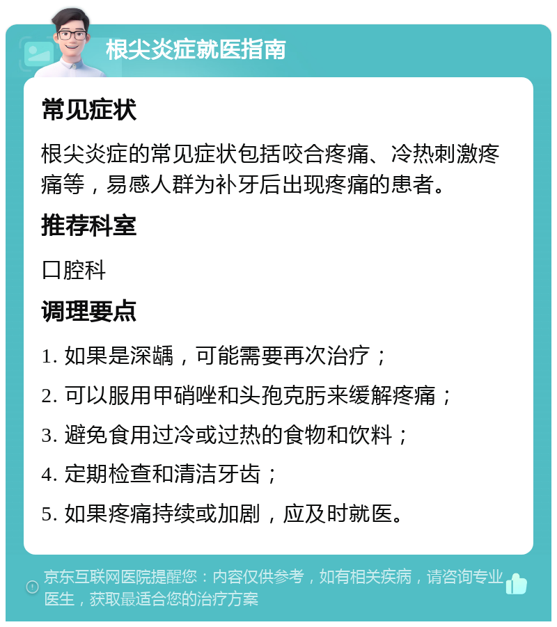 根尖炎症就医指南 常见症状 根尖炎症的常见症状包括咬合疼痛、冷热刺激疼痛等，易感人群为补牙后出现疼痛的患者。 推荐科室 口腔科 调理要点 1. 如果是深龋，可能需要再次治疗； 2. 可以服用甲硝唑和头孢克肟来缓解疼痛； 3. 避免食用过冷或过热的食物和饮料； 4. 定期检查和清洁牙齿； 5. 如果疼痛持续或加剧，应及时就医。