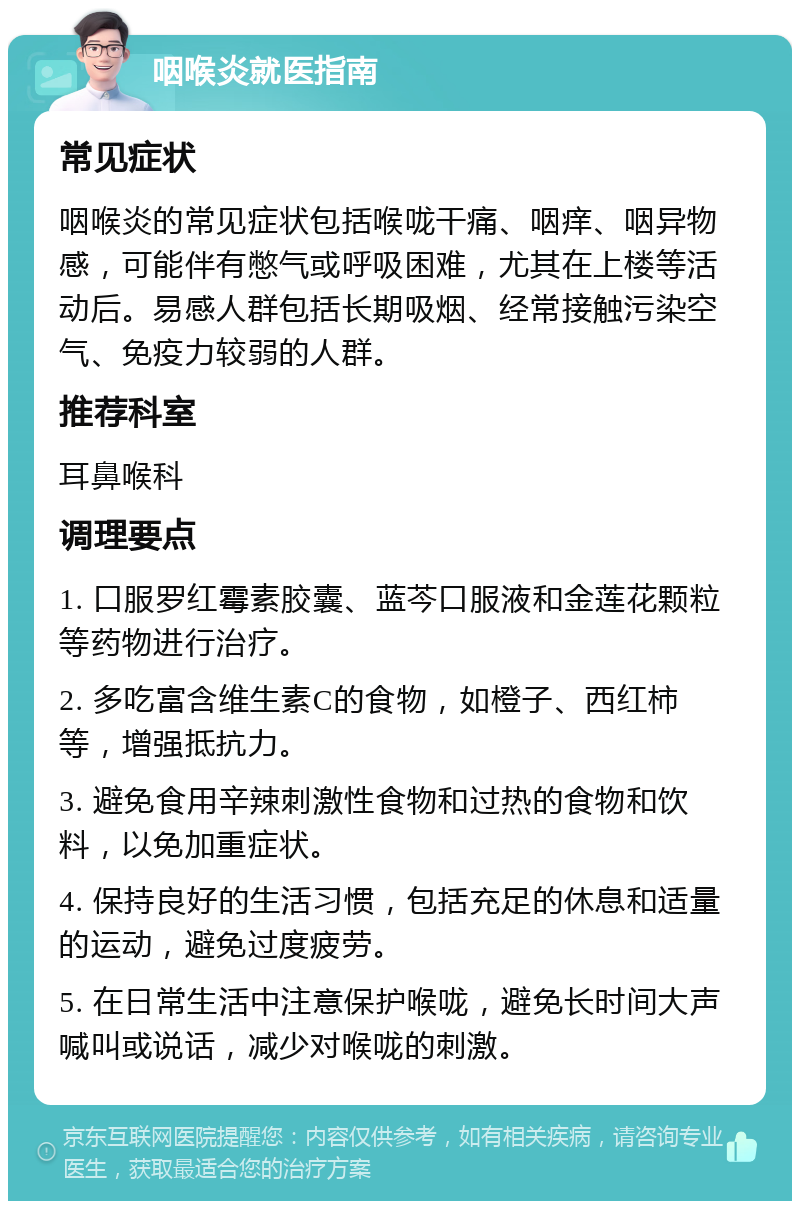 咽喉炎就医指南 常见症状 咽喉炎的常见症状包括喉咙干痛、咽痒、咽异物感，可能伴有憋气或呼吸困难，尤其在上楼等活动后。易感人群包括长期吸烟、经常接触污染空气、免疫力较弱的人群。 推荐科室 耳鼻喉科 调理要点 1. 口服罗红霉素胶囊、蓝芩口服液和金莲花颗粒等药物进行治疗。 2. 多吃富含维生素C的食物，如橙子、西红柿等，增强抵抗力。 3. 避免食用辛辣刺激性食物和过热的食物和饮料，以免加重症状。 4. 保持良好的生活习惯，包括充足的休息和适量的运动，避免过度疲劳。 5. 在日常生活中注意保护喉咙，避免长时间大声喊叫或说话，减少对喉咙的刺激。