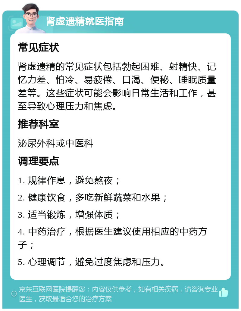 肾虚遗精就医指南 常见症状 肾虚遗精的常见症状包括勃起困难、射精快、记忆力差、怕冷、易疲倦、口渴、便秘、睡眠质量差等。这些症状可能会影响日常生活和工作，甚至导致心理压力和焦虑。 推荐科室 泌尿外科或中医科 调理要点 1. 规律作息，避免熬夜； 2. 健康饮食，多吃新鲜蔬菜和水果； 3. 适当锻炼，增强体质； 4. 中药治疗，根据医生建议使用相应的中药方子； 5. 心理调节，避免过度焦虑和压力。