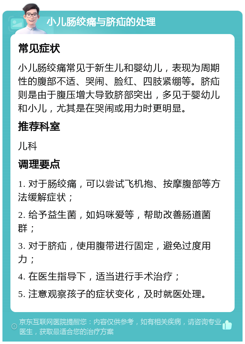 小儿肠绞痛与脐疝的处理 常见症状 小儿肠绞痛常见于新生儿和婴幼儿，表现为周期性的腹部不适、哭闹、脸红、四肢紧绷等。脐疝则是由于腹压增大导致脐部突出，多见于婴幼儿和小儿，尤其是在哭闹或用力时更明显。 推荐科室 儿科 调理要点 1. 对于肠绞痛，可以尝试飞机抱、按摩腹部等方法缓解症状； 2. 给予益生菌，如妈咪爱等，帮助改善肠道菌群； 3. 对于脐疝，使用腹带进行固定，避免过度用力； 4. 在医生指导下，适当进行手术治疗； 5. 注意观察孩子的症状变化，及时就医处理。