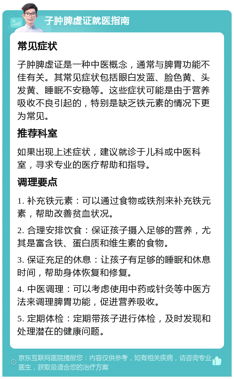 子肿脾虚证就医指南 常见症状 子肿脾虚证是一种中医概念，通常与脾胃功能不佳有关。其常见症状包括眼白发蓝、脸色黄、头发黄、睡眠不安稳等。这些症状可能是由于营养吸收不良引起的，特别是缺乏铁元素的情况下更为常见。 推荐科室 如果出现上述症状，建议就诊于儿科或中医科室，寻求专业的医疗帮助和指导。 调理要点 1. 补充铁元素：可以通过食物或铁剂来补充铁元素，帮助改善贫血状况。 2. 合理安排饮食：保证孩子摄入足够的营养，尤其是富含铁、蛋白质和维生素的食物。 3. 保证充足的休息：让孩子有足够的睡眠和休息时间，帮助身体恢复和修复。 4. 中医调理：可以考虑使用中药或针灸等中医方法来调理脾胃功能，促进营养吸收。 5. 定期体检：定期带孩子进行体检，及时发现和处理潜在的健康问题。