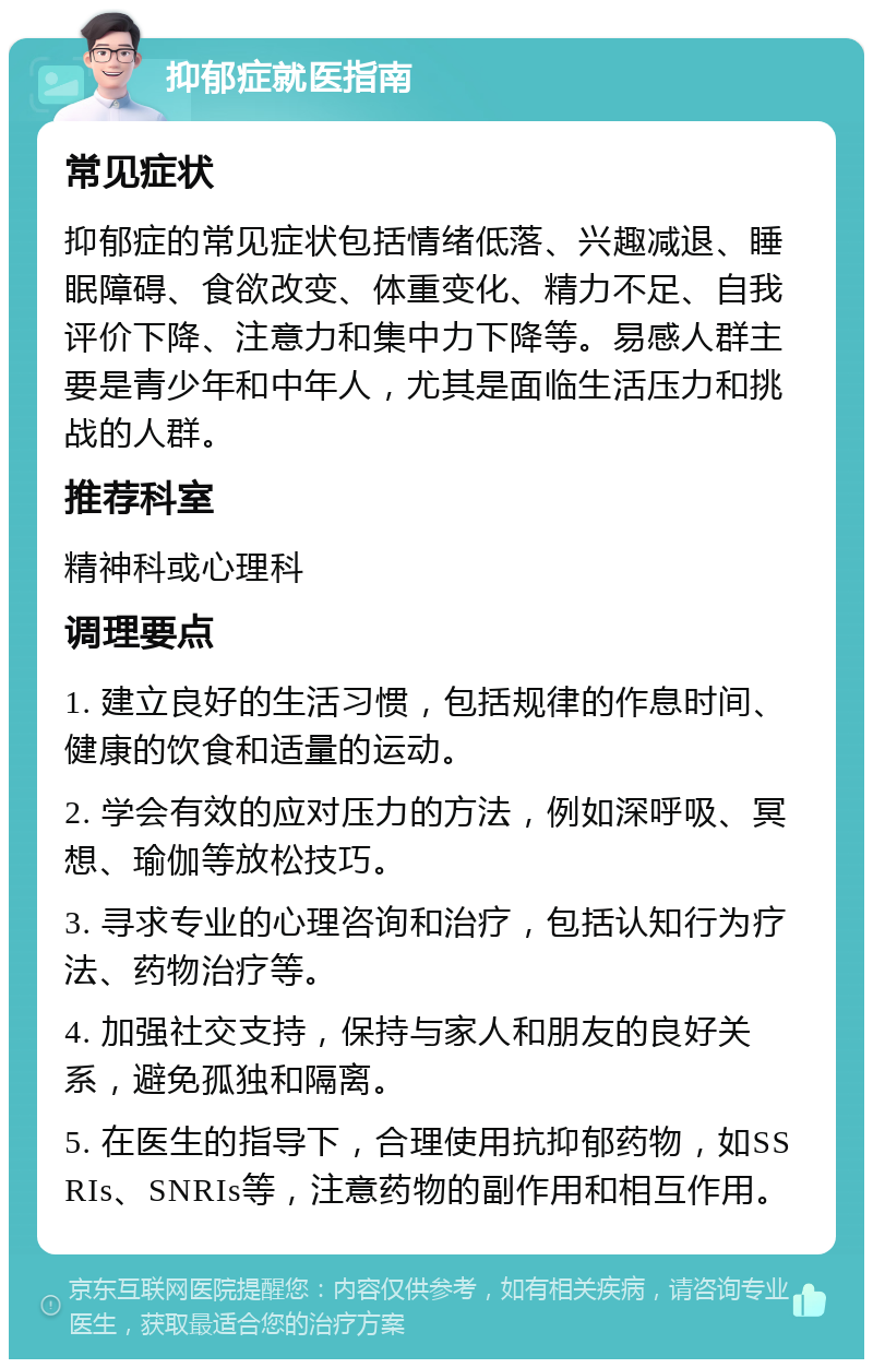 抑郁症就医指南 常见症状 抑郁症的常见症状包括情绪低落、兴趣减退、睡眠障碍、食欲改变、体重变化、精力不足、自我评价下降、注意力和集中力下降等。易感人群主要是青少年和中年人，尤其是面临生活压力和挑战的人群。 推荐科室 精神科或心理科 调理要点 1. 建立良好的生活习惯，包括规律的作息时间、健康的饮食和适量的运动。 2. 学会有效的应对压力的方法，例如深呼吸、冥想、瑜伽等放松技巧。 3. 寻求专业的心理咨询和治疗，包括认知行为疗法、药物治疗等。 4. 加强社交支持，保持与家人和朋友的良好关系，避免孤独和隔离。 5. 在医生的指导下，合理使用抗抑郁药物，如SSRIs、SNRIs等，注意药物的副作用和相互作用。