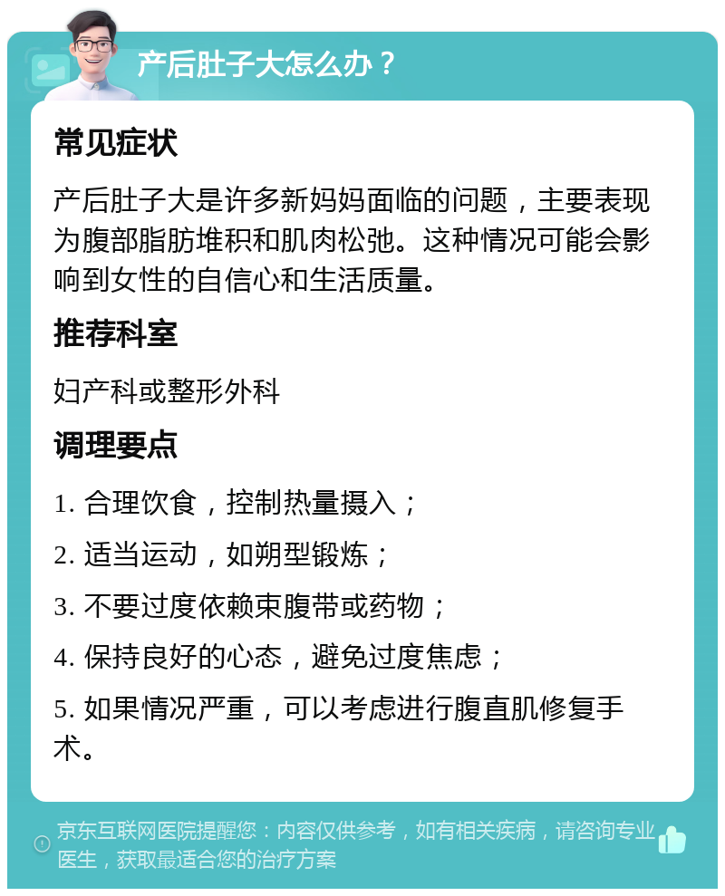 产后肚子大怎么办？ 常见症状 产后肚子大是许多新妈妈面临的问题，主要表现为腹部脂肪堆积和肌肉松弛。这种情况可能会影响到女性的自信心和生活质量。 推荐科室 妇产科或整形外科 调理要点 1. 合理饮食，控制热量摄入； 2. 适当运动，如朔型锻炼； 3. 不要过度依赖束腹带或药物； 4. 保持良好的心态，避免过度焦虑； 5. 如果情况严重，可以考虑进行腹直肌修复手术。