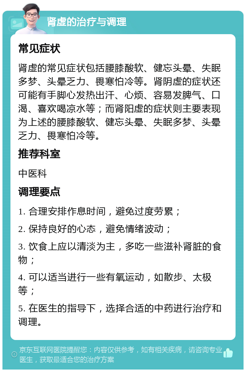 肾虚的治疗与调理 常见症状 肾虚的常见症状包括腰膝酸软、健忘头晕、失眠多梦、头晕乏力、畏寒怕冷等。肾阴虚的症状还可能有手脚心发热出汗、心烦、容易发脾气、口渴、喜欢喝凉水等；而肾阳虚的症状则主要表现为上述的腰膝酸软、健忘头晕、失眠多梦、头晕乏力、畏寒怕冷等。 推荐科室 中医科 调理要点 1. 合理安排作息时间，避免过度劳累； 2. 保持良好的心态，避免情绪波动； 3. 饮食上应以清淡为主，多吃一些滋补肾脏的食物； 4. 可以适当进行一些有氧运动，如散步、太极等； 5. 在医生的指导下，选择合适的中药进行治疗和调理。