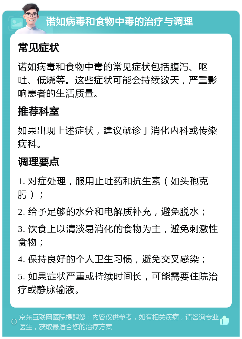 诺如病毒和食物中毒的治疗与调理 常见症状 诺如病毒和食物中毒的常见症状包括腹泻、呕吐、低烧等。这些症状可能会持续数天，严重影响患者的生活质量。 推荐科室 如果出现上述症状，建议就诊于消化内科或传染病科。 调理要点 1. 对症处理，服用止吐药和抗生素（如头孢克肟）； 2. 给予足够的水分和电解质补充，避免脱水； 3. 饮食上以清淡易消化的食物为主，避免刺激性食物； 4. 保持良好的个人卫生习惯，避免交叉感染； 5. 如果症状严重或持续时间长，可能需要住院治疗或静脉输液。