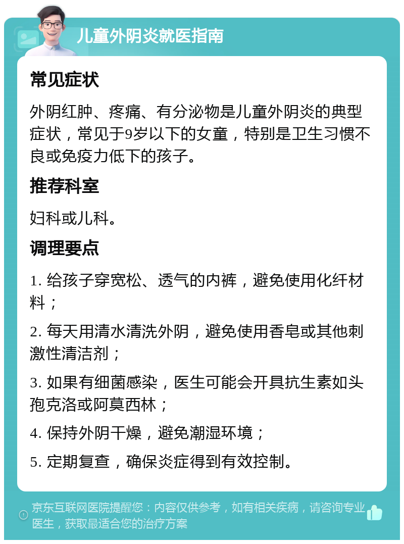 儿童外阴炎就医指南 常见症状 外阴红肿、疼痛、有分泌物是儿童外阴炎的典型症状，常见于9岁以下的女童，特别是卫生习惯不良或免疫力低下的孩子。 推荐科室 妇科或儿科。 调理要点 1. 给孩子穿宽松、透气的内裤，避免使用化纤材料； 2. 每天用清水清洗外阴，避免使用香皂或其他刺激性清洁剂； 3. 如果有细菌感染，医生可能会开具抗生素如头孢克洛或阿莫西林； 4. 保持外阴干燥，避免潮湿环境； 5. 定期复查，确保炎症得到有效控制。